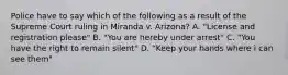 Police have to say which of the following as a result of the Supreme Court ruling in Miranda v. Arizona? A. "License and registration please" B. "You are hereby under arrest" C. "You have the right to remain silent" D. "Keep your hands where i can see them"