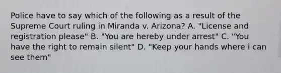 Police have to say which of the following as a result of the Supreme Court ruling in Miranda v. Arizona? A. "License and registration please" B. "You are hereby under arrest" C. "You have the right to remain silent" D. "Keep your hands where i can see them"