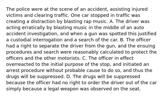 The police were at the scene of an accident, assisting injured victims and clearing traffic. One car stopped in traffic was creating a distraction by blasting rap music. A. The driver was acting erratically by blasting music in the middle of an auto accident investigation, and when a gun was spotted this justified a custodial interrogation and a search of the car. B. The officer had a right to separate the driver from the gun, and the ensuing procedures and search were reasonably calculated to protect the officers and the other motorists. C. The officer in effect overreacted to the initial purpose of the stop, and initiated an arrest procedure without probable cause to do so, and thus the drugs will be suppressed. D. The drugs will be suppressed because the officer had no right to order the driver out of the car simply because a legal weapon was observed on the seat.