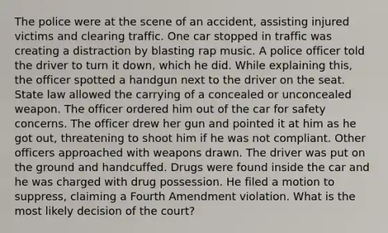 The police were at the scene of an accident, assisting injured victims and clearing traffic. One car stopped in traffic was creating a distraction by blasting rap music. A police officer told the driver to turn it down, which he did. While explaining this, the officer spotted a handgun next to the driver on the seat. State law allowed the carrying of a concealed or unconcealed weapon. The officer ordered him out of the car for safety concerns. The officer drew her gun and pointed it at him as he got out, threatening to shoot him if he was not compliant. Other officers approached with weapons drawn. The driver was put on the ground and handcuffed. Drugs were found inside the car and he was charged with drug possession. He filed a motion to suppress, claiming a Fourth Amendment violation. What is the most likely decision of the court?