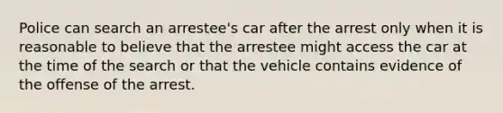 Police can search an arrestee's car after the arrest only when it is reasonable to believe that the arrestee might access the car at the time of the search or that the vehicle contains evidence of the offense of the arrest.