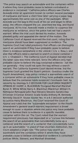 "The police may search an automobile and the containers within it where they have probable cause to believe contraband or evidence is contained." California police officers saw Charles Acevedo enter an apartment known to contain several packages of marijuana and leave a short time later carrying a paper bag approximately the same size as one of the packages. When Acevedo put the bag in the trunk of his car and began to drive away, the officers stopped the car, searched the bag, and found marijuana. At his trial, Avecedo made a motion to suppress the marijuana as evidence, since the police had not had a search warrant. When the trial court denied his motion, Acevedo pleaded guilty and appealed the denial of the motion. The California Court of Appeal reversed the trial court, ruling that the marijuana should have been suppressed as evidence. The Supreme Court had ruled previously that officers can thoroughly search an automobile if they have probable cause to believe there is evidence somewhere in the vehicle ( U.S. v. Ross ), and also that officers need a warrant to search a closed container ( U.S. v. Chadwick ). The California Court of Appeal decided that the latter case was more relevant. Since the officers only had probable cause to believe the bag contained evidence - not the car generally - they could not open the bag without a search warrant. The California Supreme Court denied review, but the Supreme Court granted the State's petition. Question Under the Fourth Amendment, may police conduct a warrantless search of a container within an automobile if they have probable cause to believe that the container holds evidence? Conclusion Sort: by seniority by ideology 6-3 DECISION FOR CALIFORNIA MAJORITY OPINION BY HARRY A. BLACKMUN Thurgood Marshall Marshall Byron R. White White Harry A. Blackmun Blackmun William H. Rehnquist Rehnquist John Paul Stevens Stevens Sandra Day O'Connor O'Connor Antonin Scalia Scalia Anthony M. Kennedy Kennedy David H. Souter Souter Yes. In a 6-3 decision authored by Justice Harry Blackmun, the Court reversed the Court of Appeal and ruled that the "automobile exception" to the Fourth Amendment's general search-warrant requirement is broad enough to cover a situation where the police only have probable cause to believe there is evidence in a specific movable container within the car. The Court noted that the warrant requirement previously had depended on a "curious line between the search of an automobile that coincidentally turns up a container and the search of a container that coincidentally turns up in an automobile." In place of that uncertain distinction, the Court adopted a single rule: "The police may search an automobile and the containers within it where they have probable cause to believe contraband or evidence is contained." Justices White, Stevens, and Marshall dissented.