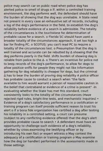 police may search car on public road when police dog has alerted police to smell of drugs o If, within a controlled training environment, the dog performs well, the defendant should have the burden of showing that the dog was unreliable. A State need not present in every case an exhaustive set of records, including a log of the dog's performance in the field, to establish the dog's reliability before evidence of a search is admissible. The totality of the circumstances is the touchstone for determination of probable cause for a search. o Florida SC should have used a broader totality of the circumstances approach, it set too high a bar for finding PC. o SCOTUS: you can't read PC to require a totality of the circumstances test. o Presumption that the dog is well trained and accurate can be rebutted by ∆ showing that the dog performs poorly in the field. shifts burden of showing dog is reliable from police to the ∆. o There's an incentive for police not to keep records of the dog's performance, to allow for dogs to allow positive sniffs for people they might not like Information gathering for dog reliability is cheaper for dogs, but the criminal ∆ has to bear the burden of proving dog reliability A police officer has probable cause to conduct a search when "the facts available to him would warrant a person of reasonable caution in the belief that contraband or evidence of a crime is present" -In evaluating whether the State has met this standard, court consistently looks to the totality of the circumstances (Have rejected rigid rules, bright-line tests, and mechanistic inquiries) • Evidence of a dog's satisfactory performance in a certification or training program can itself provide sufficient reason to trust his alert o If a bona fide organization has certified a dog after testing his reliability in a controlled setting, a court can presume (subject to any conflicting evidence offered) that the dog's alert provides probable cause to search • A defendant must have an opportunity to challenge such evidence of a dog's reliability, whether by cross-examining the testifying officer or by introducing his own fact or expert witness o May contest the adequacy of a certification or training program o May examine how the dog (or handler) performed in the assessments made in those settings