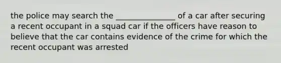 the police may search the _______________ of a car after securing a recent occupant in a squad car if the officers have reason to believe that the car contains evidence of the crime for which the recent occupant was arrested