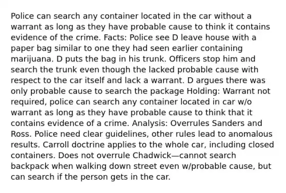 Police can search any container located in the car without a warrant as long as they have probable cause to think it contains evidence of the crime. Facts: Police see D leave house with a paper bag similar to one they had seen earlier containing marijuana. D puts the bag in his trunk. Officers stop him and search the trunk even though the lacked probable cause with respect to the car itself and lack a warrant. D argues there was only probable cause to search the package Holding: Warrant not required, police can search any container located in car w/o warrant as long as they have probable cause to think that it contains evidence of a crime. Analysis: Overrules Sanders and Ross. Police need clear guidelines, other rules lead to anomalous results. Carroll doctrine applies to the whole car, including closed containers. Does not overrule Chadwick—cannot search backpack when walking down street even w/probable cause, but can search if the person gets in the car.