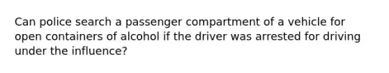 Can police search a passenger compartment of a vehicle for open containers of alcohol if the driver was arrested for driving under the influence?