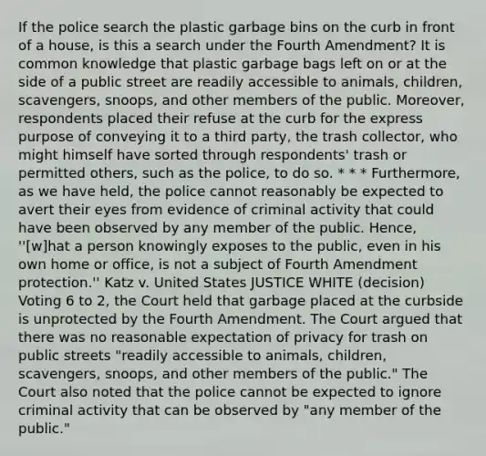 If the police search the plastic garbage bins on the curb in front of a house, is this a search under the Fourth Amendment? It is common knowledge that plastic garbage bags left on or at the side of a public street are readily accessible to animals, children, scavengers, snoops, and other members of the public. Moreover, respondents placed their refuse at the curb for the express purpose of conveying it to a third party, the trash collector, who might himself have sorted through respondents' trash or permitted others, such as the police, to do so. * * * Furthermore, as we have held, the police cannot reasonably be expected to avert their eyes from evidence of criminal activity that could have been observed by any member of the public. Hence, ''[w]hat a person knowingly exposes to the public, even in his own home or office, is not a subject of Fourth Amendment protection.'' Katz v. United States JUSTICE WHITE (decision) Voting 6 to 2, the Court held that garbage placed at the curbside is unprotected by the Fourth Amendment. The Court argued that there was no reasonable expectation of privacy for trash on public streets "readily accessible to animals, children, scavengers, snoops, and other members of the public." The Court also noted that the police cannot be expected to ignore criminal activity that can be observed by "any member of the public."