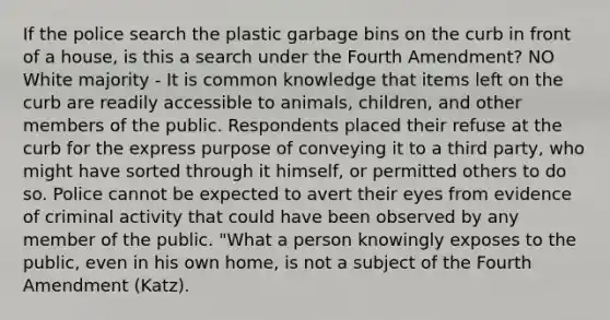 If the police search the plastic garbage bins on the curb in front of a house, is this a search under the Fourth Amendment? NO White majority - It is common knowledge that items left on the curb are readily accessible to animals, children, and other members of the public. Respondents placed their refuse at the curb for the express purpose of conveying it to a third party, who might have sorted through it himself, or permitted others to do so. Police cannot be expected to avert their eyes from evidence of criminal activity that could have been observed by any member of the public. "What a person knowingly exposes to the public, even in his own home, is not a subject of the Fourth Amendment (Katz).