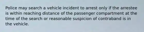 Police may search a vehicle incident to arrest only if the arrestee is within reaching distance of the passenger compartment at the time of the search or reasonable suspicion of contraband is in the vehicle.