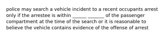 police may search a vehicle incident to a recent occupants arrest only if the arrestee is within ______ _______ of the passenger compartment at the time of the search or it is reasonable to believe the vehicle contains evidence of the offense of arrest