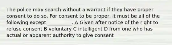 The police may search without a warrant if they have proper consent to do so. For consent to be proper, it must be all of the following except __________. A Given after notice of the right to refuse consent B voluntary C intelligent D from one who has actual or apparent authority to give consent