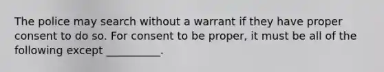 The police may search without a warrant if they have proper consent to do so. For consent to be proper, it must be all of the following except __________.