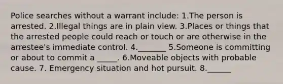 Police searches without a warrant include: 1.The person is arrested. 2.Illegal things are in plain view. 3.Places or things that the arrested people could reach or touch or are otherwise in the arrestee's immediate control. 4._______ 5.Someone is committing or about to commit a _____. 6.Moveable objects with probable cause. 7. Emergency situation and hot pursuit. 8.______