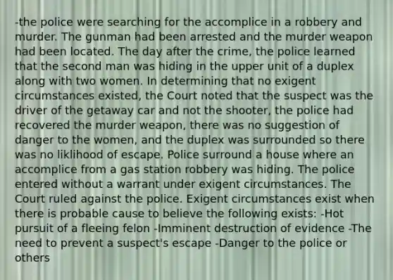 -the police were searching for the accomplice in a robbery and murder. The gunman had been arrested and the murder weapon had been located. The day after the crime, the police learned that the second man was hiding in the upper unit of a duplex along with two women. In determining that no exigent circumstances existed, the Court noted that the suspect was the driver of the getaway car and not the shooter, the police had recovered the murder weapon, there was no suggestion of danger to the women, and the duplex was surrounded so there was no liklihood of escape. Police surround a house where an accomplice from a gas station robbery was hiding. The police entered without a warrant under exigent circumstances. The Court ruled against the police. Exigent circumstances exist when there is probable cause to believe the following exists: -Hot pursuit of a fleeing felon -Imminent destruction of evidence -The need to prevent a suspect's escape -Danger to the police or others