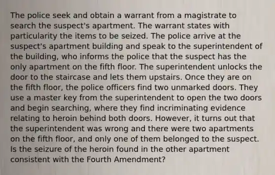 The police seek and obtain a warrant from a magistrate to search the suspect's apartment. The warrant states with particularity the items to be seized. The police arrive at the suspect's apartment building and speak to the superintendent of the building, who informs the police that the suspect has the only apartment on the fifth floor. The superintendent unlocks the door to the staircase and lets them upstairs. Once they are on the fifth floor, the police officers find two unmarked doors. They use a master key from the superintendent to open the two doors and begin searching, where they find incriminating evidence relating to heroin behind both doors. However, it turns out that the superintendent was wrong and there were two apartments on the fifth floor, and only one of them belonged to the suspect. Is the seizure of the heroin found in the other apartment consistent with the Fourth Amendment?