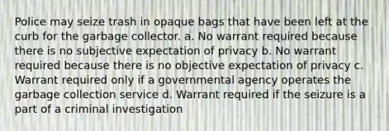 Police may seize trash in opaque bags that have been left at the curb for the garbage collector. a. No warrant required because there is no subjective expectation of privacy b. No warrant required because there is no objective expectation of privacy c. Warrant required only if a governmental agency operates the garbage collection service d. Warrant required if the seizure is a part of a criminal investigation