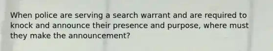 When police are serving a search warrant and are required to knock and announce their presence and purpose, where must they make the announcement?