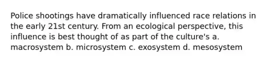 Police shootings have dramatically influenced race relations in the early 21st century. From an ecological perspective, this influence is best thought of as part of the culture's a. macrosystem b. microsystem c. exosystem d. mesosystem