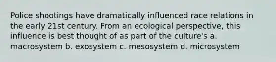 Police shootings have dramatically influenced race relations in the early 21st century. From an ecological perspective, this influence is best thought of as part of the culture's a. macrosystem b. exosystem c. mesosystem d. microsystem