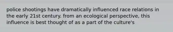 police shootings have dramatically influenced race relations in the early 21st century. from an ecological perspective, this influence is best thought of as a part of the culture's