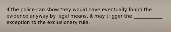 If the police can show they would have eventually found the evidence anyway by legal means, it may trigger the ____________ exception to <a href='https://www.questionai.com/knowledge/kiz15u9aWk-the-exclusionary-rule' class='anchor-knowledge'>the exclusionary rule</a>.