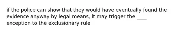 if the police can show that they would have eventually found the evidence anyway by legal means, it may trigger the ____ exception to the exclusionary rule