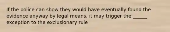 If the police can show they would have eventually found the evidence anyway by legal means, it may trigger the ______ exception to the exclusionary rule