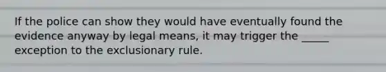 If the police can show they would have eventually found the evidence anyway by legal means, it may trigger the _____ exception to the exclusionary rule.