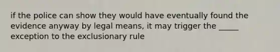 if the police can show they would have eventually found the evidence anyway by legal means, it may trigger the _____ exception to <a href='https://www.questionai.com/knowledge/kiz15u9aWk-the-exclusionary-rule' class='anchor-knowledge'>the exclusionary rule</a>