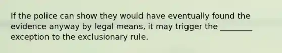 If the police can show they would have eventually found the evidence anyway by legal means, it may trigger the ________ exception to the exclusionary rule.