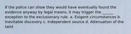 If the police can show they would have eventually found the evidence anyway by legal means, it may trigger the ______ exception to the exclusionary rule. a. Exigent circumstances b. Inevitable discovery c. Independent source d. Attenuation of the taint