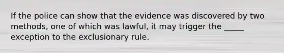 ​If the police can show that the evidence was discovered by two methods, one of which was lawful, it may trigger the _____ exception to the exclusionary rule.