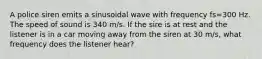 A police siren emits a sinusoidal wave with frequency fs=300 Hz. The speed of sound is 340 m/s. If the sire is at rest and the listener is in a car moving away from the siren at 30 m/s, what frequency does the listener hear?