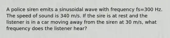 A police siren emits a sinusoidal wave with frequency fs=300 Hz. The speed of sound is 340 m/s. If the sire is at rest and the listener is in a car moving away from the siren at 30 m/s, what frequency does the listener hear?