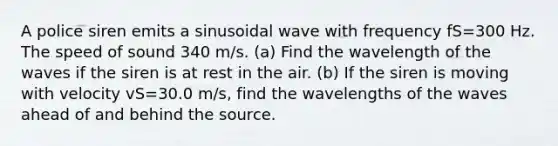 A police siren emits a sinusoidal wave with frequency fS=300 Hz. The speed of sound 340 m/s. (a) Find the wavelength of the waves if the siren is at rest in the air. (b) If the siren is moving with velocity vS=30.0 m/s, find the wavelengths of the waves ahead of and behind the source.