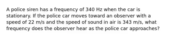 A police siren has a frequency of 340 Hz when the car is stationary. If the police car moves toward an observer with a speed of 22 m/s and the speed of sound in air is 343 m/s, what frequency does the observer hear as the police car approaches?