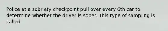 Police at a sobriety checkpoint pull over every 6th car to determine whether the driver is sober. This type of sampling is called