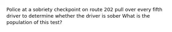 Police at a sobriety checkpoint on route 202 pull over every fifth driver to determine whether the driver is sober What is the population of this test?