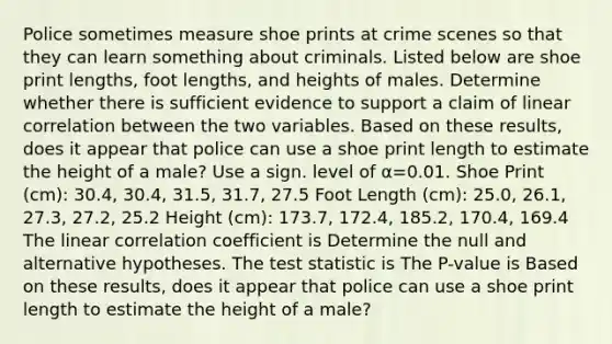 Police sometimes measure shoe prints at crime scenes so that they can learn something about criminals. Listed below are shoe print​ lengths, foot​ lengths, and heights of males. Determine whether there is sufficient evidence to support a claim of linear correlation between the two variables. Based on these​ results, does it appear that police can use a shoe print length to estimate the height of a​ male? Use a sign. level of α=0.01. Shoe Print​ (cm): 30.4, 30.4, 31.5, 31.7, 27.5 Foot Length​ (cm): 25.0, 26.1, 27.3, 27.2, 25.2 Height​ (cm): 173.7, 172.4, 185.2, 170.4, 169.4 The linear correlation coefficient is Determine the null and alternative hypotheses. The test statistic is The​ P-value is Based on these​ results, does it appear that police can use a shoe print length to estimate the height of a​ male?