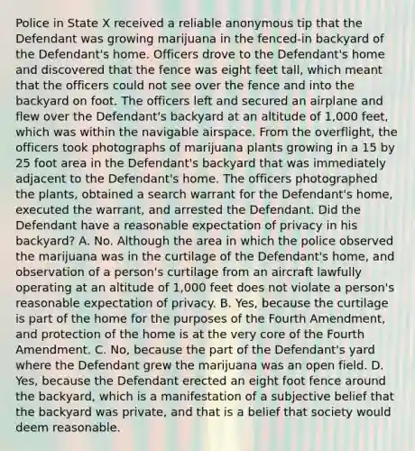 Police in State X received a reliable anonymous tip that the Defendant was growing marijuana in the fenced-in backyard of the Defendant's home. Officers drove to the Defendant's home and discovered that the fence was eight feet tall, which meant that the officers could not see over the fence and into the backyard on foot. The officers left and secured an airplane and flew over the Defendant's backyard at an altitude of 1,000 feet, which was within the navigable airspace. From the overflight, the officers took photographs of marijuana plants growing in a 15 by 25 foot area in the Defendant's backyard that was immediately adjacent to the Defendant's home. The officers photographed the plants, obtained a search warrant for the Defendant's home, executed the warrant, and arrested the Defendant. Did the Defendant have a reasonable expectation of privacy in his backyard? A. No. Although the area in which the police observed the marijuana was in the curtilage of the Defendant's home, and observation of a person's curtilage from an aircraft lawfully operating at an altitude of 1,000 feet does not violate a person's reasonable expectation of privacy. B. Yes, because the curtilage is part of the home for the purposes of the Fourth Amendment, and protection of the home is at the very core of the Fourth Amendment. C. No, because the part of the Defendant's yard where the Defendant grew the marijuana was an open field. D. Yes, because the Defendant erected an eight foot fence around the backyard, which is a manifestation of a subjective belief that the backyard was private, and that is a belief that society would deem reasonable.