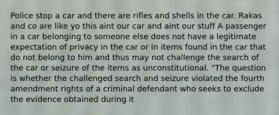 Police stop a car and there are rifles and shells in the car. Rakas and co are like yo this aint our car and aint our stuff A passenger in a car belonging to someone else does not have a legitimate expectation of privacy in the car or in items found in the car that do not belong to him and thus may not challenge the search of the car or seizure of the items as unconstitutional. "The question is whether the challenged search and seizure violated the fourth amendment rights of a criminal defendant who seeks to exclude the evidence obtained during it