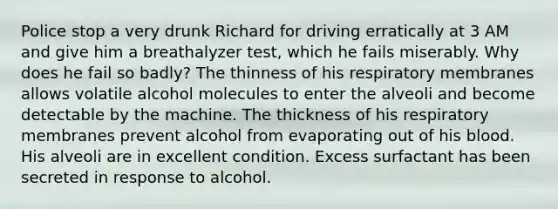 Police stop a very drunk Richard for driving erratically at 3 AM and give him a breathalyzer test, which he fails miserably. Why does he fail so badly? The thinness of his respiratory membranes allows volatile alcohol molecules to enter the alveoli and become detectable by the machine. The thickness of his respiratory membranes prevent alcohol from evaporating out of his blood. His alveoli are in excellent condition. Excess surfactant has been secreted in response to alcohol.