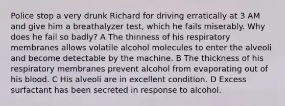 Police stop a very drunk Richard for driving erratically at 3 AM and give him a breathalyzer test, which he fails miserably. Why does he fail so badly? A The thinness of his respiratory membranes allows volatile alcohol molecules to enter the alveoli and become detectable by the machine. B The thickness of his respiratory membranes prevent alcohol from evaporating out of his blood. C His alveoli are in excellent condition. D Excess surfactant has been secreted in response to alcohol.