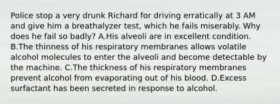 Police stop a very drunk Richard for driving erratically at 3 AM and give him a breathalyzer test, which he fails miserably. Why does he fail so badly? A.His alveoli are in excellent condition. B.The thinness of his respiratory membranes allows volatile alcohol molecules to enter the alveoli and become detectable by the machine. C.The thickness of his respiratory membranes prevent alcohol from evaporating out of his blood. D.Excess surfactant has been secreted in response to alcohol.