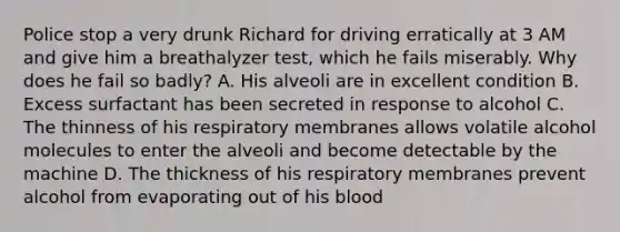 Police stop a very drunk Richard for driving erratically at 3 AM and give him a breathalyzer test, which he fails miserably. Why does he fail so badly? A. His alveoli are in excellent condition B. Excess surfactant has been secreted in response to alcohol C. The thinness of his respiratory membranes allows volatile alcohol molecules to enter the alveoli and become detectable by the machine D. The thickness of his respiratory membranes prevent alcohol from evaporating out of his blood