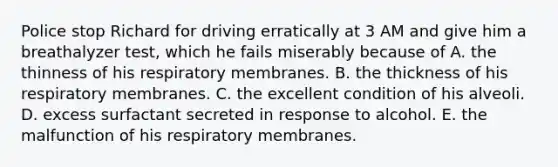 Police stop Richard for driving erratically at 3 AM and give him a breathalyzer test, which he fails miserably because of A. the thinness of his respiratory membranes. B. the thickness of his respiratory membranes. C. the excellent condition of his alveoli. D. excess surfactant secreted in response to alcohol. E. the malfunction of his respiratory membranes.