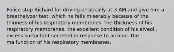 Police stop Richard for driving erratically at 3 AM and give him a breathalyzer test, which he fails miserably because of the thinness of his respiratory membranes. the thickness of his respiratory membranes. the excellent condition of his alveoli. excess surfactant secreted in response to alcohol. the malfunction of his respiratory membranes.