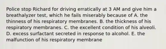 Police stop Richard for driving erratically at 3 AM and give him a breathalyzer test, which he fails miserably because of A. the thinness of his respiratory membranes. B. the thickness of his respiratory membranes. C. the excellent condition of his alveoli. D. excess surfactant secreted in response to alcohol. E. the malfunction of his respiratory membrane