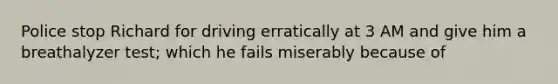 Police stop Richard for driving erratically at 3 AM and give him a breathalyzer test; which he fails miserably because of