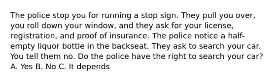 The police stop you for running a stop sign. They pull you over, you roll down your window, and they ask for your license, registration, and proof of insurance. The police notice a half-empty liquor bottle in the backseat. They ask to search your car. You tell them no. Do the police have the right to search your car? A. Yes B. No C. It depends